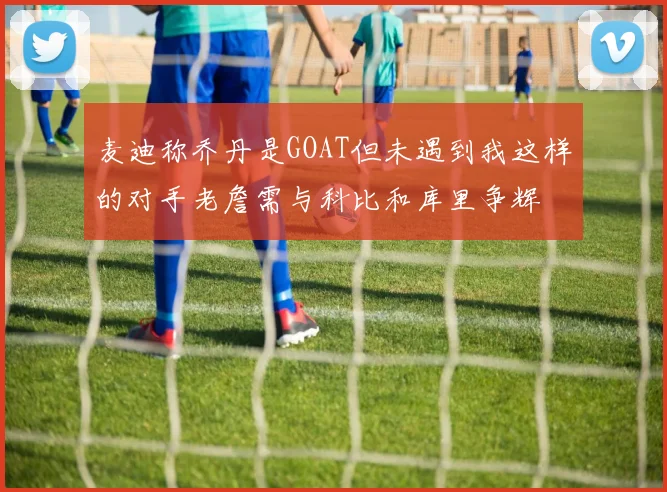 麦迪称乔丹是GOAT但未遇到我这样的对手老詹需与科比和库里争辉