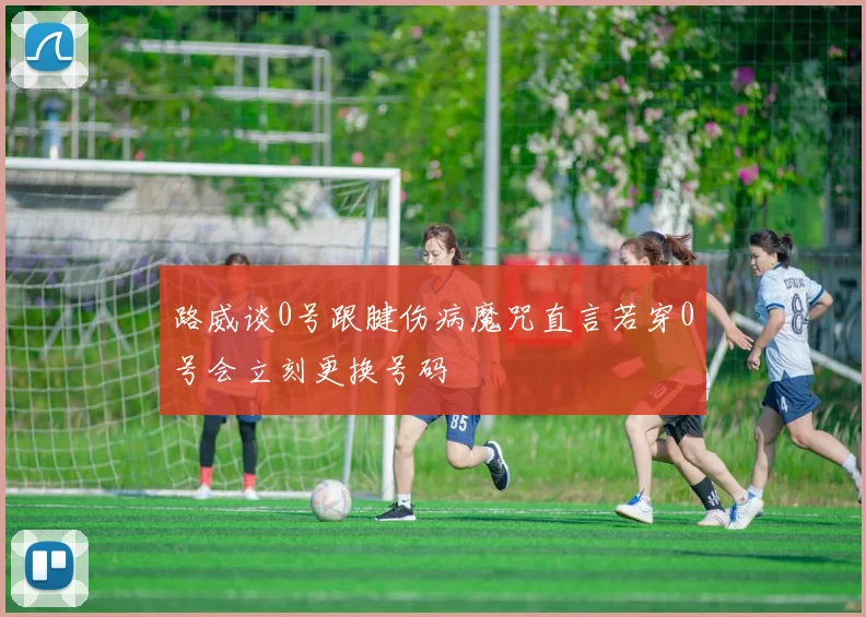 路威谈0号跟腱伤病魔咒直言若穿0号会立刻更换号码