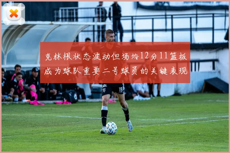 克林根状态波动但场均12分11篮板成为球队重要二号球员的关键表现