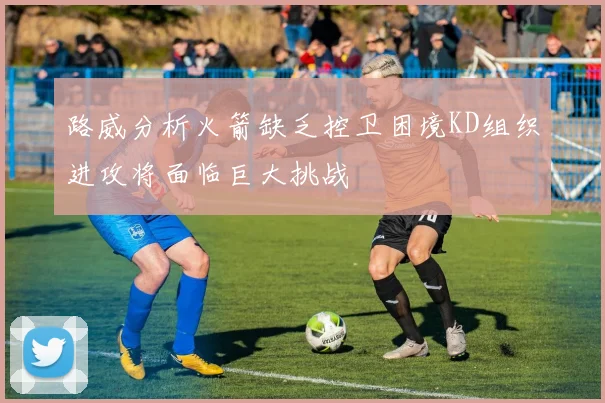 路威分析火箭缺乏控卫困境KD组织进攻将面临巨大挑战