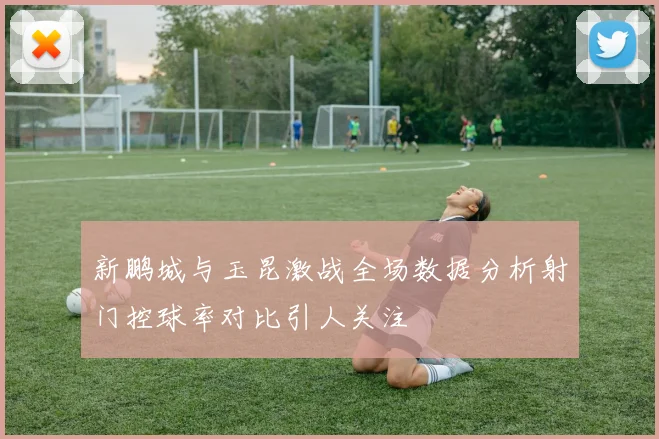 新鹏城与玉昆激战全场数据分析射门控球率对比引人关注