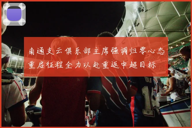 南通支云俱乐部主席强调归零心态重启征程全力以赴重返中超目标