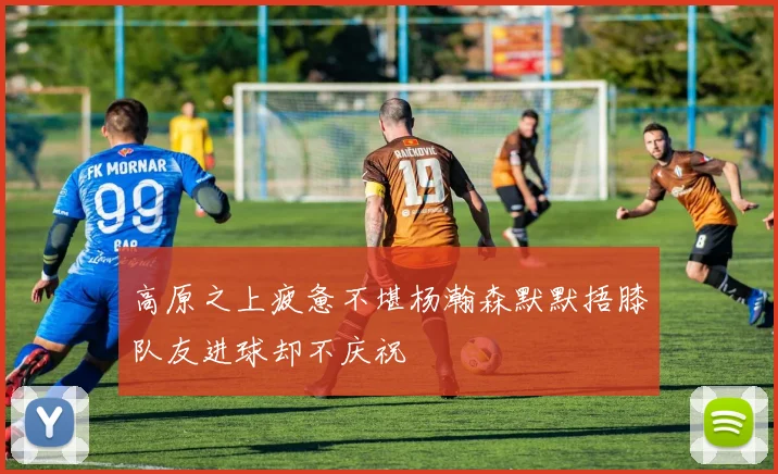 高原之上疲惫不堪杨瀚森默默捂膝队友进球却不庆祝