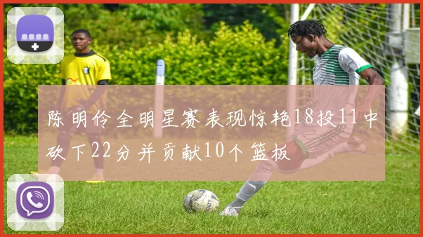 陈明伶全明星赛表现惊艳18投11中砍下22分并贡献10个篮板