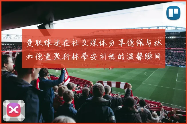 曼联球迷在社交媒体分享德佩与林加德重聚科林蒂安训练的温馨瞬间