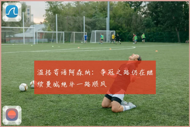 温格寄语阿森纳：争冠之路仍在继续曼城绝非一路顺风