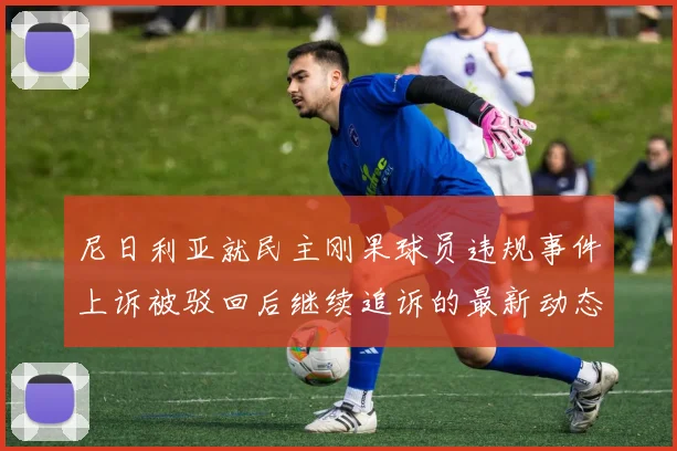尼日利亚就民主刚果球员违规事件上诉被驳回后继续追诉的最新动态