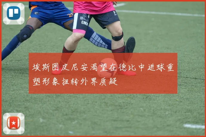 埃斯图皮尼安渴望在德比中进球重塑形象扭转外界质疑
