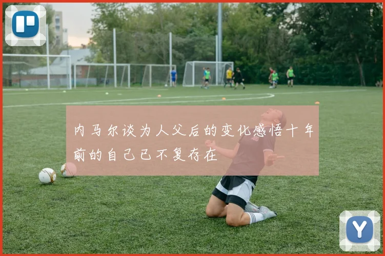 内马尔谈为人父后的变化感悟十年前的自己已不复存在