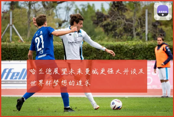 哈兰德展望未来曼城更强大并谈及世界杯梦想的追求