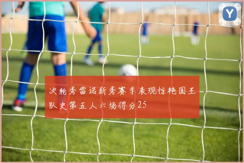 次轮秀雷诺新秀赛季表现惊艳国王队史第五人六场得分25