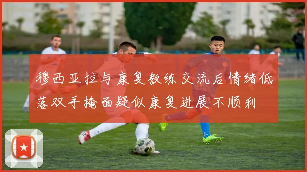 穆西亚拉与康复教练交流后情绪低落双手掩面疑似康复进展不顺利