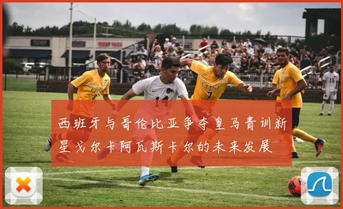 西班牙与哥伦比亚争夺皇马青训新星戈尔卡阿瓦斯卡尔的未来发展