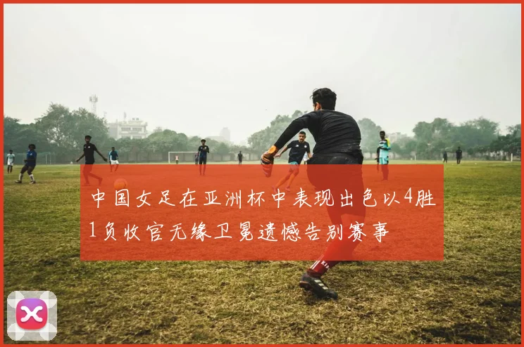 中国女足在亚洲杯中表现出色以4胜1负收官无缘卫冕遗憾告别赛事